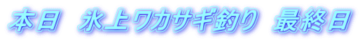 本日　氷上ワカサギ釣り　最終日