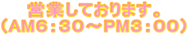 営業しております。 （AM６：３０～PM３：００）